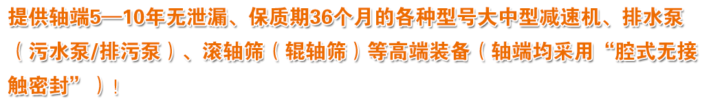 提供軸端5—10年無泄漏、保質(zhì)期36個月的各種型號大中型減速機、排水泵（污水泵/排污泵）、滾軸篩（輥軸篩）等高端裝備（軸端均采用“腔式無接觸密封”）！